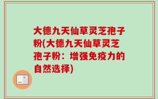 大德九天仙草灵芝孢子粉(大德九天仙草灵芝孢子粉：增强免疫力的自然选择)
