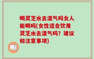 喝灵芝水去湿气吗女人能喝吗(女性适合饮用灵芝水去湿气吗？建议和注意事项)