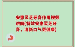 安惠灵芝牙膏作用视频讲解(特效安惠灵芝牙膏，清新口气更健康)