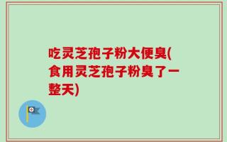 吃灵芝孢子粉大便臭(食用灵芝孢子粉臭了一整天)