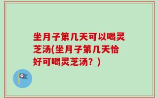 坐月子第几天可以喝灵芝汤(坐月子第几天恰好可喝灵芝汤？)