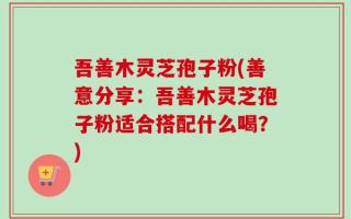 吾善木灵芝孢子粉(善意分享：吾善木灵芝孢子粉适合搭配什么喝？)
