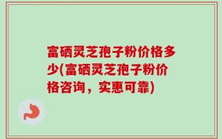 富硒灵芝孢子粉价格多少(富硒灵芝孢子粉价格咨询，实惠可靠)