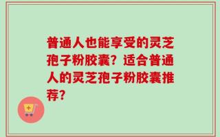 普通人也能享受的灵芝孢子粉胶囊？适合普通人的灵芝孢子粉胶囊推荐？
