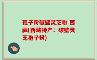 孢子粉破壁灵芝粉 西藏(西藏特产：破壁灵芝孢子粉)