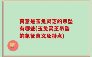 寓意是玉兔灵芝的吊坠有哪些(玉兔灵芝吊坠的象征意义及特点)