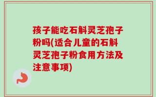 孩子能吃石斛灵芝孢子粉吗(适合儿童的石斛灵芝孢子粉食用方法及注意事项)