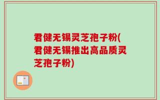 君健无锡灵芝孢子粉(君健无锡推出高品质灵芝孢子粉)