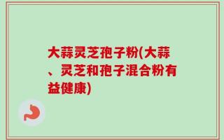 大蒜灵芝孢子粉(大蒜、灵芝和孢子混合粉有益健康)