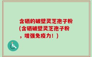 含硒的破壁灵芝孢子粉(含硒破壁灵芝孢子粉，增强免疫力！)