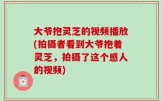 大爷抱灵芝的视频播放(拍摄者看到大爷抱着灵芝，拍摄了这个感人的视频)
