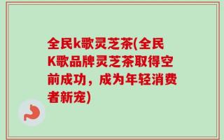 全民k歌灵芝茶(全民K歌品牌灵芝茶取得空前成功，成为年轻消费者新宠)