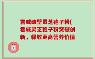 君威破壁灵芝孢子粉(君威灵芝孢子粉突破创新，释放更高营养价值