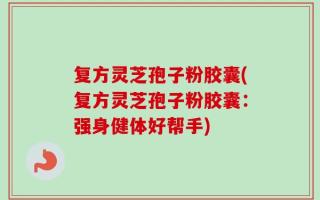 复方灵芝孢子粉胶囊(复方灵芝孢子粉胶囊：强身健体好帮手)