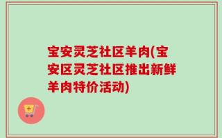 宝安灵芝社区羊肉(宝安区灵芝社区推出新鲜羊肉特价活动)
