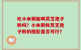 吃小米粥能喝灵芝孢子粉吗？小米粥和灵芝孢子粉的搭配是否可行？