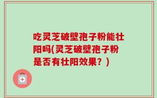 吃灵芝破壁孢子粉能壮阳吗(灵芝破壁孢子粉是否有壮阳效果？)