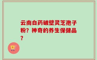 云南白药破壁灵芝孢子粉？神奇的养生保健品？