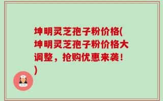 坤明灵芝孢子粉价格(坤明灵芝孢子粉价格大调整，抢购优惠来袭！)