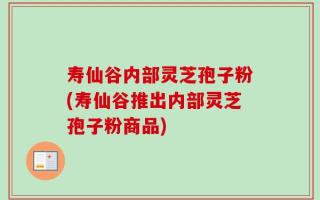 寿仙谷内部灵芝孢子粉(寿仙谷推出内部灵芝孢子粉商品)