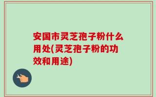 安国市灵芝孢子粉什么用处(灵芝孢子粉的功效和用途)