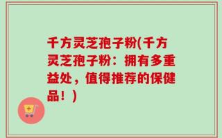 千方灵芝孢子粉(千方灵芝孢子粉：拥有多重益处，值得推荐的保健品！)