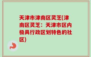 天津市津南区灵芝(津南区灵芝：天津市区内极具行政区划特色的社区)