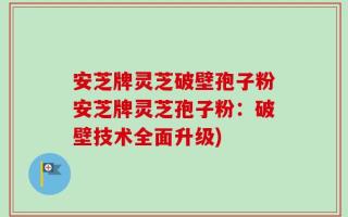 安芝牌灵芝破壁孢子粉安芝牌灵芝孢子粉：破壁技术全面升级)