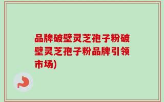 品牌破壁灵芝孢子粉破壁灵芝孢子粉品牌引领市场)