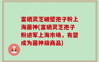 富硒灵芝破壁孢子粉上海菌神(富硒灵芝孢子粉进军上海市场，有望成为菌神级商品)