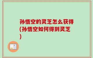 孙悟空的灵芝怎么获得(孙悟空如何得到灵芝)