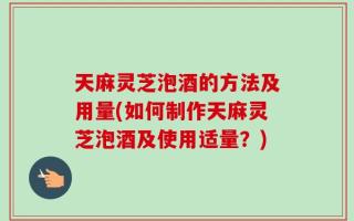 天麻灵芝泡酒的方法及用量(如何制作天麻灵芝泡酒及使用适量？)