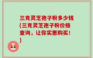 三克灵芝孢子粉多少钱(三克灵芝孢子粉价格查询，让你实惠购买！)