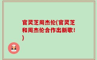 官灵芝周杰伦(官灵芝和周杰伦合作出新歌！)