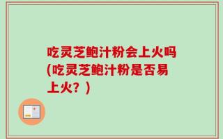 吃灵芝鲍汁粉会上火吗(吃灵芝鲍汁粉是否易上火？)