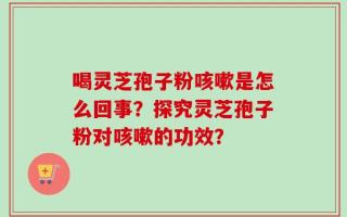 喝灵芝孢子粉咳嗽是怎么回事？探究灵芝孢子粉对咳嗽的功效？