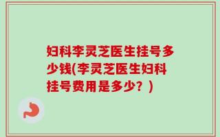 妇科李灵芝医生挂号多少钱(李灵芝医生妇科挂号费用是多少？)