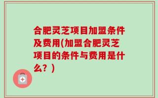 合肥灵芝项目加盟条件及费用(加盟合肥灵芝项目的条件与费用是什么？)