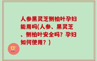 人参黑灵芝侧柏叶孕妇能用吗(人参、黑灵芝、侧柏叶安全吗？孕妇如何使用？)