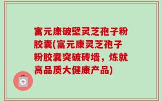 富元康破壁灵芝孢子粉胶囊(富元康灵芝孢子粉胶囊突破砖墙，炼就高品质大健康产品)