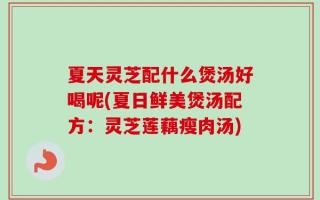 夏天灵芝配什么煲汤好喝呢(夏日鲜美煲汤配方：灵芝莲藕瘦肉汤)