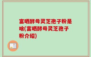 富晒酵母灵芝孢子粉是啥(富晒酵母灵芝孢子粉介绍)
