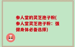 参人堂的灵芝孢子粉(参人堂灵芝孢子粉：强健身体必备选择)