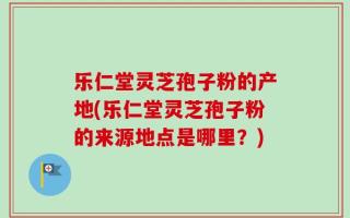 乐仁堂灵芝孢子粉的产地(乐仁堂灵芝孢子粉的来源地点是哪里？)
