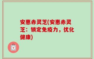 安惠赤灵芝(安惠赤灵芝：锁定免疫力，优化健康)
