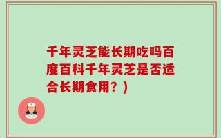 千年灵芝能长期吃吗百度百科千年灵芝是否适合长期食用？)
