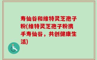 寿仙谷和维特灵芝孢子粉(维特灵芝孢子粉携手寿仙谷，共创健康生活)