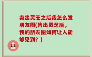 卖出灵芝之后我怎么发朋友圈(售出灵芝后，我的朋友圈如何让人能够见到？)