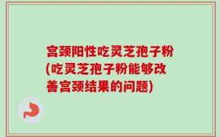 宫颈阳性吃灵芝孢子粉(吃灵芝孢子粉能够改善宫颈结果的问题)