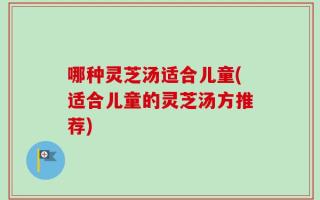 哪种灵芝汤适合儿童(适合儿童的灵芝汤方推荐)